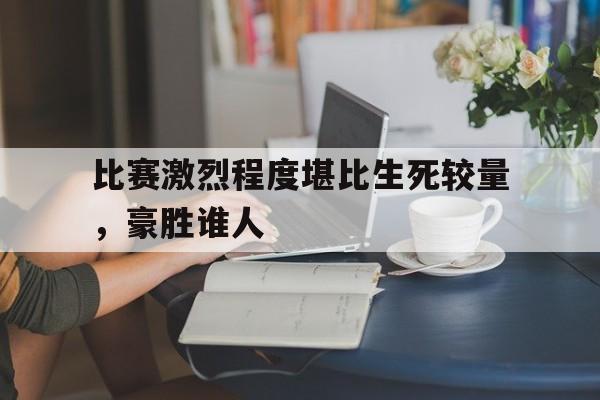 开元体育官网-关于比赛激烈程度堪比生死较量，豪胜谁人的信息